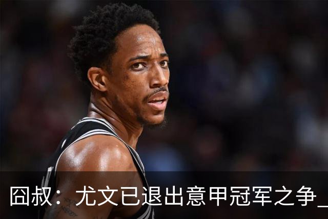 囧叔：尤文已退出意甲冠军之争 接下去力保前四