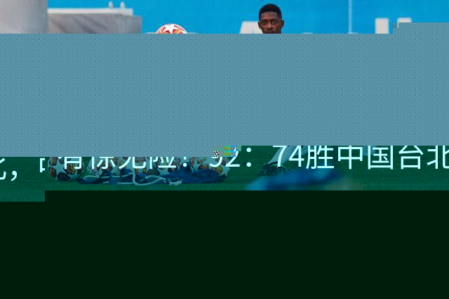 有惊无险！92：74胜中国台北，中国男篮晋级世预赛第二阶段