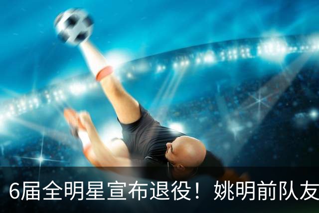 6届全明星宣布退役！姚明前队友，励志的典范，生涯20年画上句号